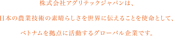 株式会社アグリテックジャパンは、⽇本の農業技術の素晴らしさを世界に伝えることを使命として、ベトナムを拠点に活動するグローバル企業です。